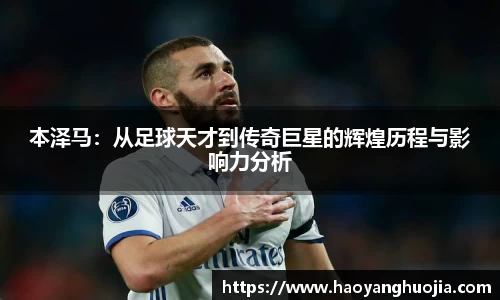 本泽马：从足球天才到传奇巨星的辉煌历程与影响力分析